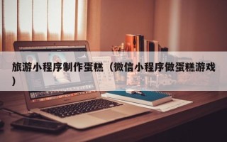 桓台旅游小程序制作蛋糕（微信小程序做蛋糕游戏）